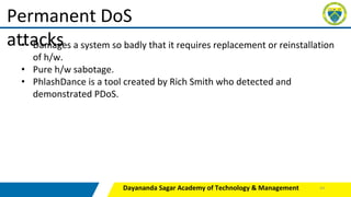 Dayananda Sagar Academy of Technology & Management
Permanent DoS
attacks
• Damages a system so badly that it requires replacement or reinstallation
of h/w.
• Pure h/w sabotage.
• PhlashDance is a tool created by Rich Smith who detected and
demonstrated PDoS.
43
 