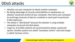 Dayananda Sagar Academy of Technology & Management
DDoS attacks
• Attacker use your computer to attack another computer.
• By taking advantage of security vulnerabilities or weaknesses, an
attacker could tack control of your computer, then force your computer
to send huge amounts of data to a website or send spam to particular
E-Mail addresses.
• The attack is “distributed” because the attacker is using multiple
computers to launch the DoS attack .
• Large no. of zombie systems are synchronized to attack a particular
system. Zombie systems are called “secondary victims” and main target
is called “primary victim.
44
 