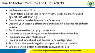 Dayananda Sagar Academy of Technology & Management
How to Protect from DoS and DDoS attacks
• Implement router filter
• If such filters are available in your system, install patches to guard
against TCP SYN flooding
• Disable any unused or inessential n/w service
• Observe your system performance and establish baselines for ordinary
activity
• Routinely examine your physical security
• Use tools to detect changes in configuration info or other files
• Invest and maintain “hot spares”
• Invest in redundant and fault-tolerant n/w configuration
• Establish and maintain regular backup schedules and policies
• Establish and maintain appropriate password policies
45
 