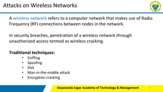 Dayananda Sagar Academy of Technology & Management
Attacks on Wireless Networks
A wireless network refers to a computer network that makes use of Radio
Frequency (RF) connections between nodes in the network.
In security breaches, penetration of a wireless network through
unauthorized access termed as wireless cracking.
Traditional techniques:
• Sniffing
• Spoofing
• DoS
• Man-in-the-middle attack
• Encryption cracking
46
 