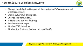 Dayananda Sagar Academy of Technology & Management
How to Secure Wireless Networks
• Change the default settings of all the equipment's/ components of
wireless network.
• Enable WPA/WEP encryption.
• Change the default SSID.
• Enable MAC address filtering.
• Disable remote login.
• Disable SSID broadcast.
• Disable the features that are not used in AP.
47
 