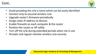 Dayananda Sagar Academy of Technology & Management
Cont..
• Avoid providing the n/w a name which can be easily identified
• Connect only to secured wireless n/w
• Upgrade router’s firmware periodically
• Assign static IP address to devices
• Enable firewalls on each computer & the router
• Position the router or AP safely
• Turn off the n/w during extended periods when not in use
• Periodic and regular monitor wireless n/w security
48
 