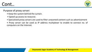 Purpose of proxy server:
• Keep the system behind the curtain.
• Speed up access to resource.
• Specialized proxy servers are used to filter unwanted content such as advertisement
• Proxy server can be used as IP address multiplexer to enable to connect no. of
computers on the Internet.
Dayananda Sagar Academy of Technology & Management
Cont..
7
 