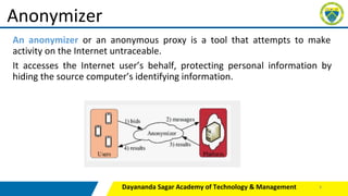 An anonymizer or an anonymous proxy is a tool that attempts to make
activity on the Internet untraceable.
It accesses the Internet user’s behalf, protecting personal information by
hiding the source computer’s identifying information.
Dayananda Sagar Academy of Technology & Management
Anonymizer
8
 