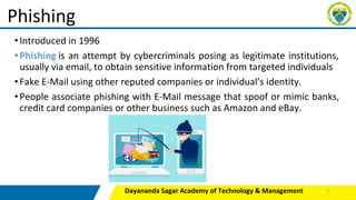 •Introduced in 1996
•Phishing is an attempt by cybercriminals posing as legitimate institutions,
usually via email, to obtain sensitive information from targeted individuals
•Fake E-Mail using other reputed companies or individual’s identity.
•People associate phishing with E-Mail message that spoof or mimic banks,
credit card companies or other business such as Amazon and eBay.
Dayananda Sagar Academy of Technology & Management
Phishing
9
 