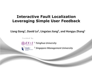 Interactive Fault Localization
Leveraging Simple User Feedback
Liang Gong1, David Lo2, Lingxiao Jiang2, and Hongyu Zhang1
Funded by
1

Tsinghua University

2

Singapore Management University

 