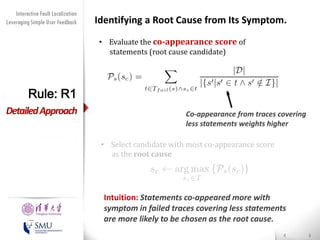 Diversity Maximization Speedup
Interactive Fault Localization
Leveraging Simple User Feedback
for Fault Localization

Identifying a Root Cause from Its Symptom.
• Evaluate the co-appearance score of
statements (root cause candidate)

Rule: R1
Detailed Approach

Co-appearance from traces covering
less statements weights higher

• Select candidate with most co-appearance score
as the root cause

Presented by
Liang Gong

School of Software
Tsinghua University

Intuition: Statements co-appeared more with
symptom in failed traces covering less statements
are more likely to be chosen as the root cause.

 