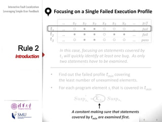 Diversity Maximization Speedup
Interactive Fault Localization
Leveraging Simple User Feedback
for Fault Localization

Rule 2

Focusing on a Single Failed Execution Profile
t1
t2
t3

…
…
…
…

s1

s2

s3

s4

s5

s6





































…
…
…
…

p/f
fail
fail
pass

In this case, focusing on statements covered by
t1 will quickly identify at least one bug. As only
two statements have to be examined.

Introduction
•

Find out the failed profile tmin covering
the least number of unexamined elements.

•

For each program element si that is covered in tmin

Presented by
Liang Gong

School of Software
Tsinghua University

A constant making sure that statements
covered by tmin are examined first.

 
