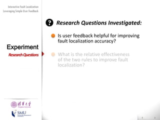 Diversity Maximization Speedup
Interactive Fault Localization
Leveraging Simple User Feedback
for Fault Localization

Research Questions Investigated:

Experiment
Research Questions

Presented by
Liang Gong

School of Software
Tsinghua University

Is user feedback helpful for improving
fault localization accuracy?
What is the relative effectiveness
of the two rules to improve fault
localization?

 