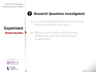 Diversity Maximization Speedup
Interactive Fault Localization
Leveraging Simple User Feedback
for Fault Localization

Research Questions Investigated:

Experiment
Research Questions

Presented by
Liang Gong

School of Software
Tsinghua University

Is user feedback helpful for improving
fault localization accuracy?
What is the relative effectiveness
of the two rules to improve fault
localization?

 