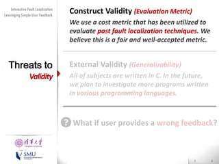 Diversity Maximization Speedup
Interactive Fault Localization
for Fault Localization
Leveraging Simple User Feedback

Threats to

Validity

Construct Validity (Evaluation Metric)
We use a cost metric that has been utilized to
evaluate past fault localization techniques. We
believe this is a fair and well-accepted metric.

External Validity (Generalizability)
All of subjects are written in C. In the future,
we plan to investigate more programs written
in various programming languages.

What if user provides a wrong feedback?
Presented by
Liang Gong

School of Software
Tsinghua University

 