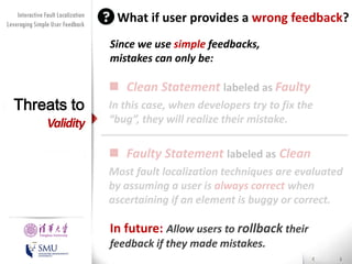 Diversity Maximization Speedup
Interactive Fault Localization
for Fault Localization
Leveraging Simple User Feedback

What if user provides a wrong feedback?
Since we use simple feedbacks,
mistakes can only be:

Threats to

Validity

 Clean Statement labeled as Faulty
In this case, when developers try to fix the
“bug”, they will realize their mistake.

 Faulty Statement labeled as Clean
Most fault localization techniques are evaluated
by assuming a user is always correct when
ascertaining if an element is buggy or correct.
Presented by
Liang Gong

School of Software
Tsinghua University

In future: Allow users to rollback their

feedback if they made mistakes.

 