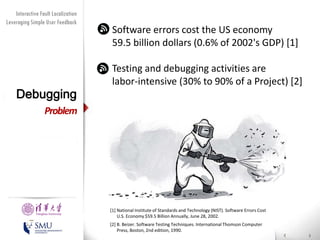 Diversity Maximization Speedup
Interactive Fault Localization
Leveraging Simple User Feedback
for Fault Localization

Debugging

Software errors cost the US economy
59.5 billion dollars (0.6% of 2002's GDP) [1]
Testing and debugging activities are
labor-intensive (30% to 90% of a Project) [2]

Problem

Presented by
Liang Gong

School of Software
Tsinghua University

[1] National Institute of Standards and Technology (NIST). Software Errors Cost
U.S. Economy $59.5 Billion Annually, June 28, 2002.
[2] B. Beizer. Software Testing Techniques. International Thomson Computer
Press, Boston, 2nd edition, 1990.

 