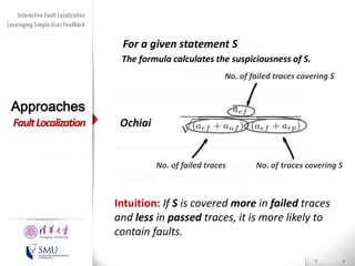 Diversity Maximization Speedup
Interactive Fault Localization
Leveraging Simple User Feedback
for Fault Localization

For a given statement S
The formula
Tarantula calculates the suspiciousness of S.
No. of failed traces covering S

Approaches

Fault Localization

Ochiai
No. of failed traces

Jaccard

Presented by
Liang Gong

School of Software
Tsinghua University

No. of traces covering S

Intuition: If S is covered more in failed traces
and less in passed traces, it is more likely to
contain faults.

 