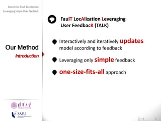Diversity Maximization Speedup
Interactive Fault Localization
Leveraging Simple User Feedback
for Fault Localization

FaulT LocAlization Leveraging
User FeedbacK (TALK)

Our Method
Introduction

• Interactively and iteratively updates
model according to feedback
• Leveraging only simple feedback

• one-size-fits-all approach

Presented by
Liang Gong

School of Software
Tsinghua University

 