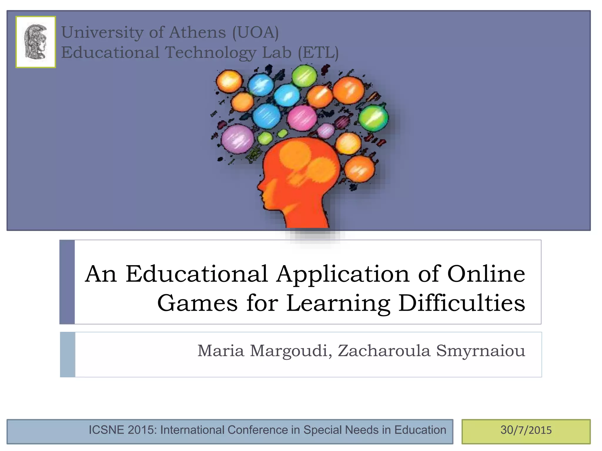 An Educational Application of Online
Games for Learning Difficulties
Maria Margoudi, Zacharoula Smyrnaiou
University of Athens (UOA)
Educational Technology Lab (ETL)
ICSNE 2015: International Conference in Special Needs in Education 30/7/2015
 