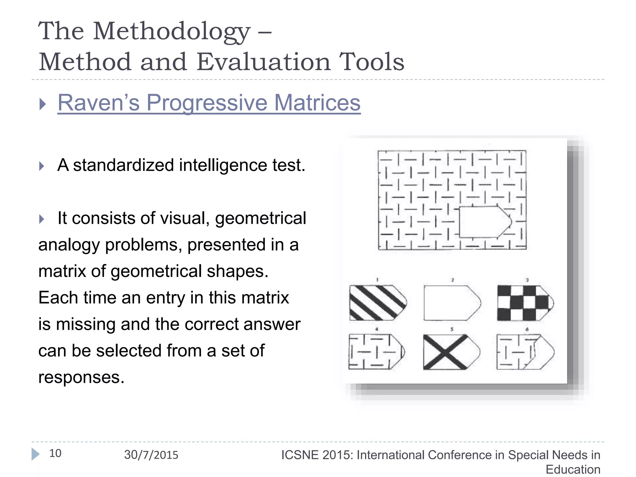 The Methodology –
Method and Evaluation Tools
10
 Raven’s Progressive Matrices
 A standardized intelligence test.
 It consists of visual, geometrical
analogy problems, presented in a
matrix of geometrical shapes.
Each time an entry in this matrix
is missing and the correct answer
can be selected from a set of
responses.
ICSNE 2015: International Conference in Special Needs in
Education
30/7/2015
 