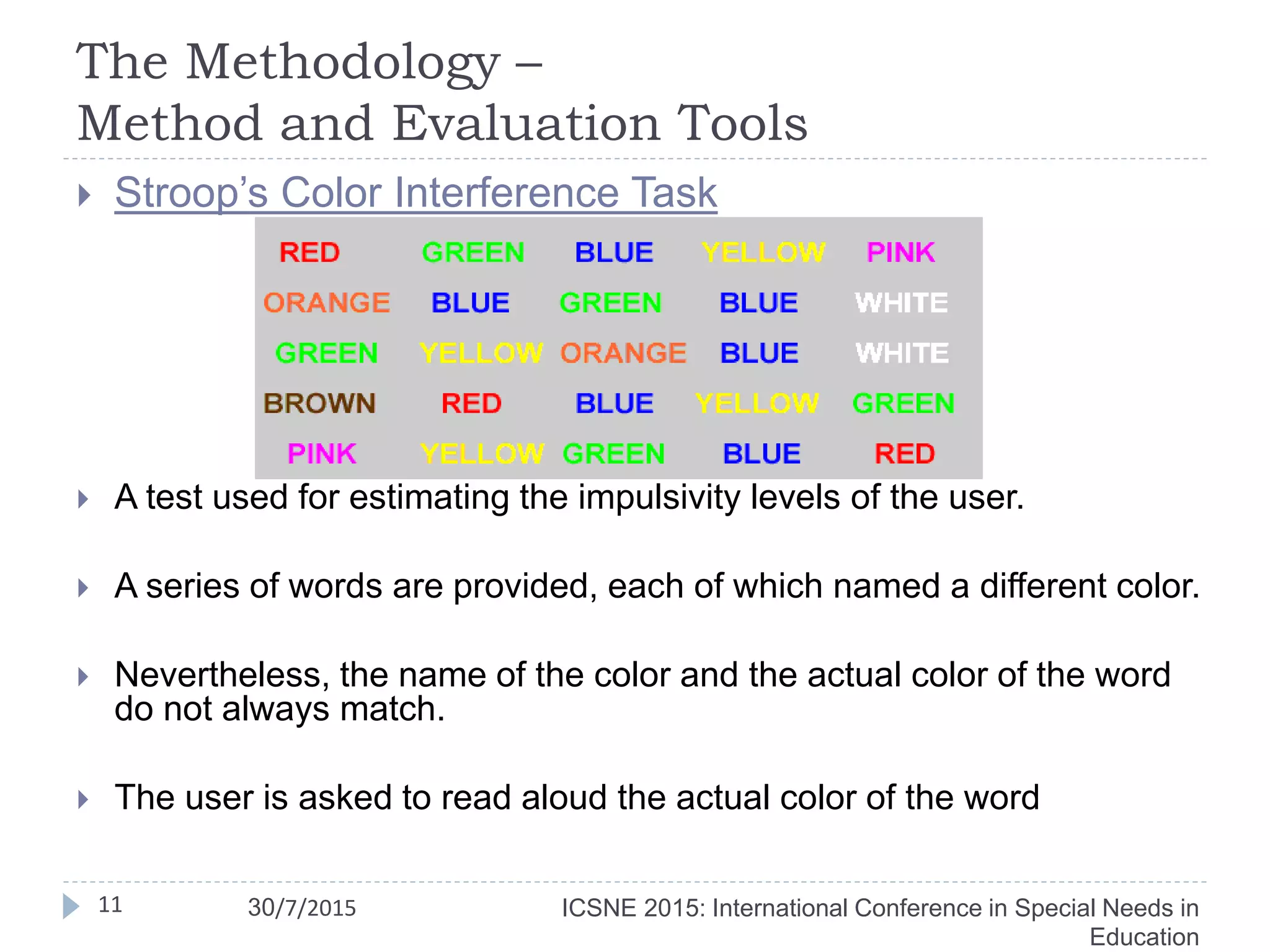 The Methodology –
Method and Evaluation Tools
11
 Stroop’s Color Interference Task
 A test used for estimating the impulsivity levels of the user.
 A series of words are provided, each of which named a different color.
 Nevertheless, the name of the color and the actual color of the word
do not always match.
 The user is asked to read aloud the actual color of the word
ICSNE 2015: International Conference in Special Needs in
Education
30/7/2015
 