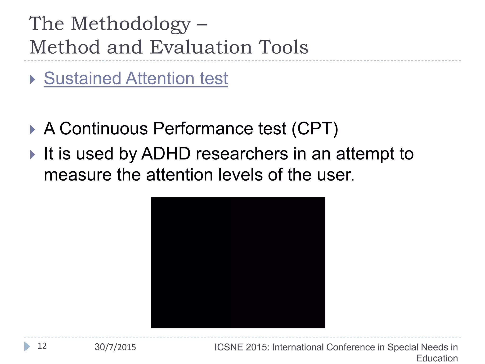 The Methodology –
Method and Evaluation Tools
12
 Sustained Attention test
 A Continuous Performance test (CPT)
 It is used by ADHD researchers in an attempt to
measure the attention levels of the user.
ICSNE 2015: International Conference in Special Needs in
Education
30/7/2015
 