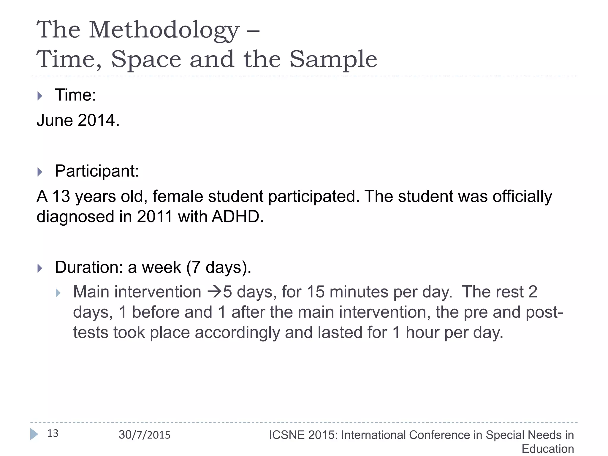 The Methodology –
Time, Space and the Sample
13
 Time:
June 2014.
 Participant:
A 13 years old, female student participated. The student was officially
diagnosed in 2011 with ADHD.
 Duration: a week (7 days).
 Main intervention 5 days, for 15 minutes per day. The rest 2
days, 1 before and 1 after the main intervention, the pre and post-
tests took place accordingly and lasted for 1 hour per day.
ICSNE 2015: International Conference in Special Needs in
Education
30/7/2015
 