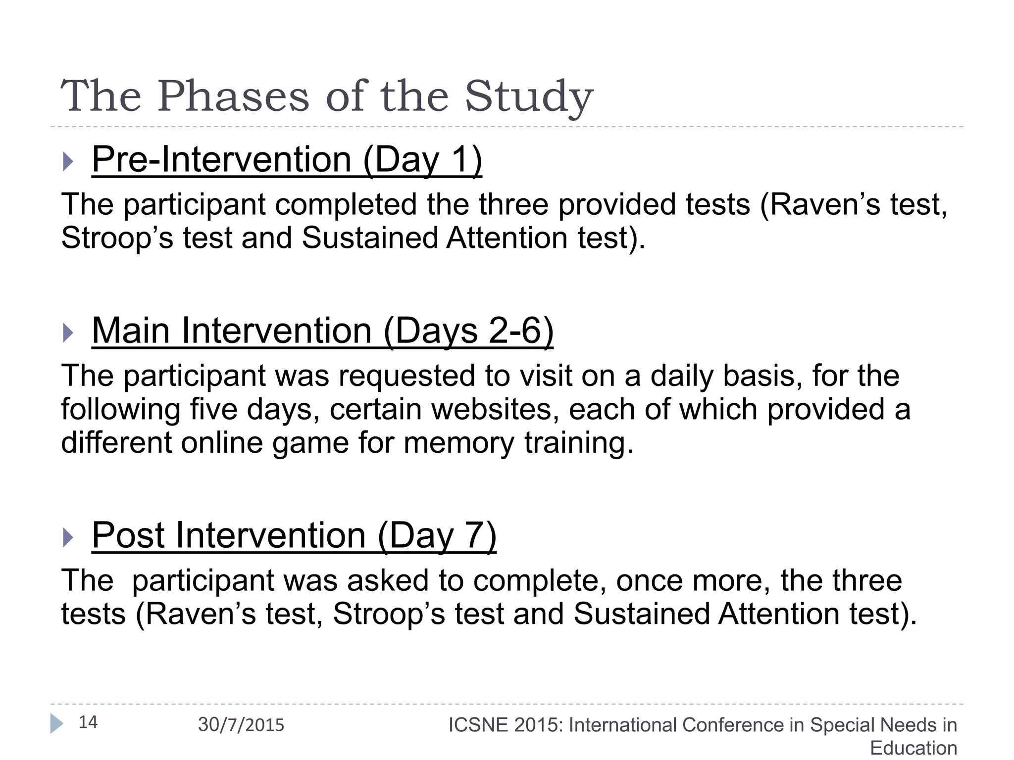 The Phases of the Study
 Pre-Intervention (Day 1)
The participant completed the three provided tests (Raven’s test,
Stroop’s test and Sustained Attention test).
 Main Intervention (Days 2-6)
The participant was requested to visit on a daily basis, for the
following five days, certain websites, each of which provided a
different online game for memory training.
 Post Intervention (Day 7)
The participant was asked to complete, once more, the three
tests (Raven’s test, Stroop’s test and Sustained Attention test).
14 ICSNE 2015: International Conference in Special Needs in
Education
30/7/2015
 