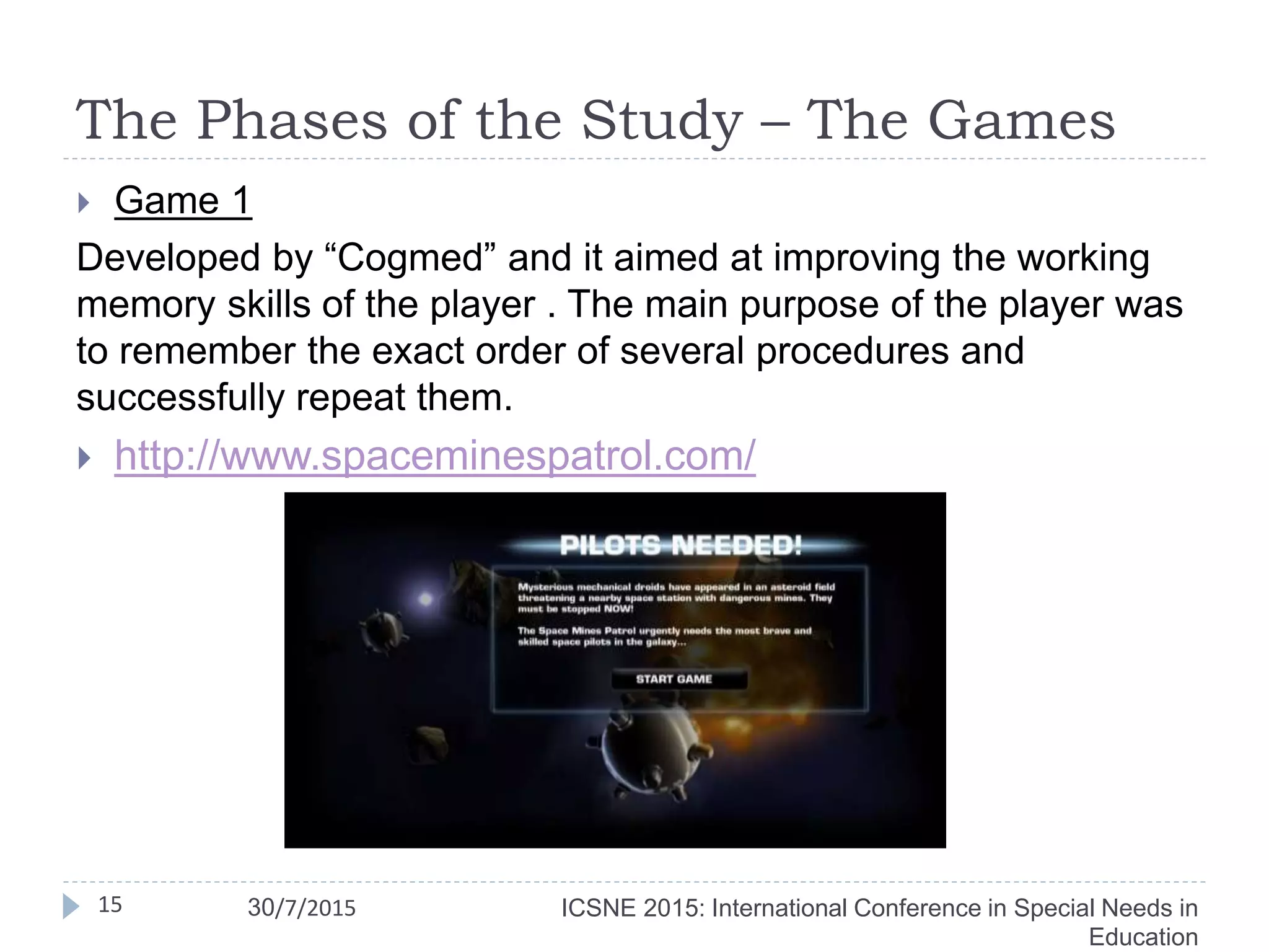 The Phases of the Study – The Games
 Game 1
Developed by “Cogmed” and it aimed at improving the working
memory skills of the player . The main purpose of the player was
to remember the exact order of several procedures and
successfully repeat them.
 http://www.spaceminespatrol.com/
15 ICSNE 2015: International Conference in Special Needs in
Education
30/7/2015
 