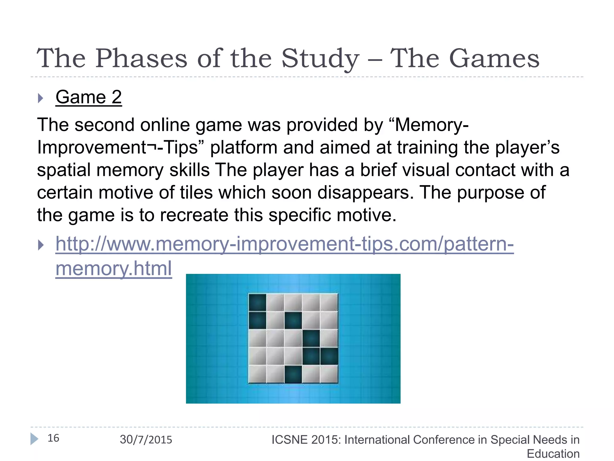 The Phases of the Study – The Games
 Game 2
The second online game was provided by “Memory-
Improvement¬-Tips” platform and aimed at training the player’s
spatial memory skills The player has a brief visual contact with a
certain motive of tiles which soon disappears. The purpose of
the game is to recreate this specific motive.
 http://www.memory-improvement-tips.com/pattern-
memory.html
16 ICSNE 2015: International Conference in Special Needs in
Education
30/7/2015
 