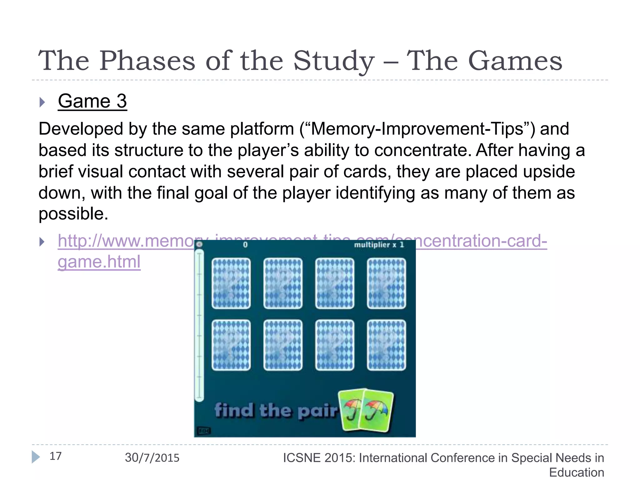 The Phases of the Study – The Games
 Game 3
Developed by the same platform (“Memory-Improvement-Tips”) and
based its structure to the player’s ability to concentrate. After having a
brief visual contact with several pair of cards, they are placed upside
down, with the final goal of the player identifying as many of them as
possible.
 http://www.memory-improvement-tips.com/concentration-card-
game.html
17 ICSNE 2015: International Conference in Special Needs in
Education
30/7/2015
 