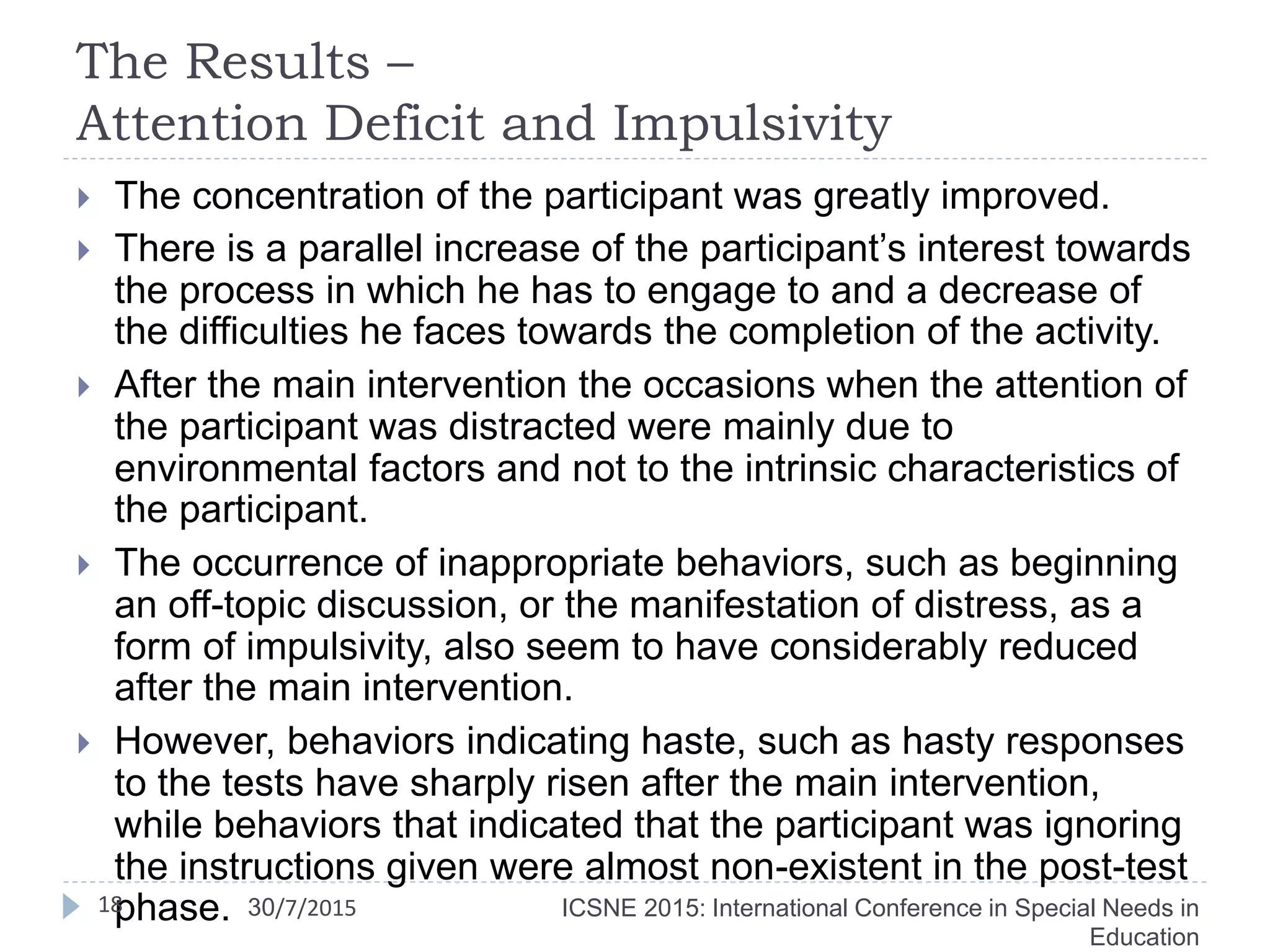 The Results –
Attention Deficit and Impulsivity
 The concentration of the participant was greatly improved.
 There is a parallel increase of the participant’s interest towards
the process in which he has to engage to and a decrease of
the difficulties he faces towards the completion of the activity.
 After the main intervention the occasions when the attention of
the participant was distracted were mainly due to
environmental factors and not to the intrinsic characteristics of
the participant.
 The occurrence of inappropriate behaviors, such as beginning
an off-topic discussion, or the manifestation of distress, as a
form of impulsivity, also seem to have considerably reduced
after the main intervention.
 However, behaviors indicating haste, such as hasty responses
to the tests have sharply risen after the main intervention,
while behaviors that indicated that the participant was ignoring
the instructions given were almost non-existent in the post-test
phase.18 ICSNE 2015: International Conference in Special Needs in
Education
30/7/2015
 