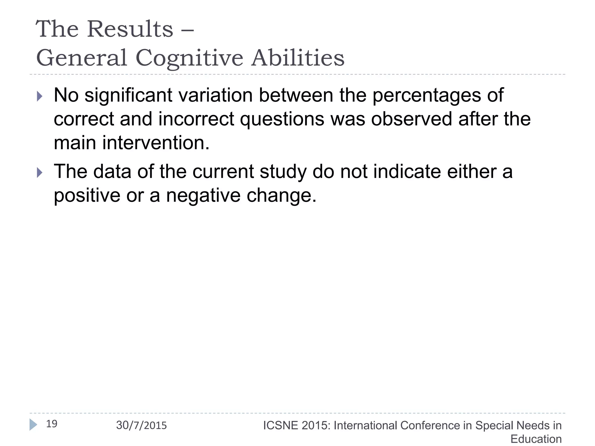 The Results –
General Cognitive Abilities
 No significant variation between the percentages of
correct and incorrect questions was observed after the
main intervention.
 The data of the current study do not indicate either a
positive or a negative change.
19 ICSNE 2015: International Conference in Special Needs in
Education
30/7/2015
 