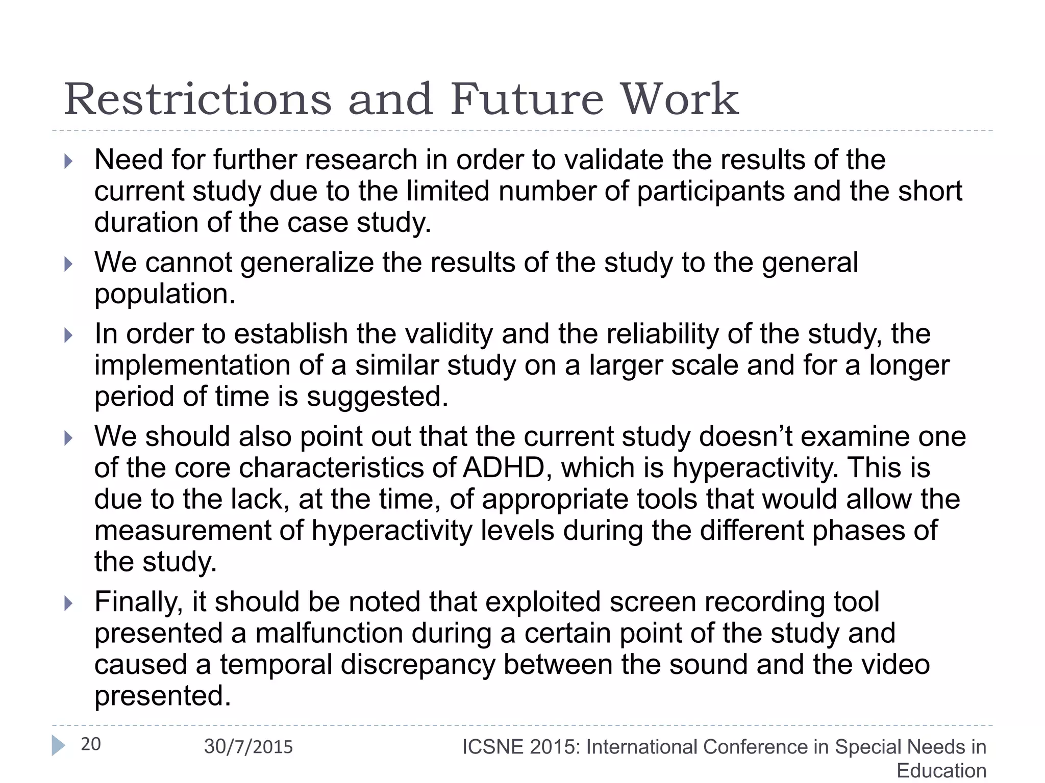 Restrictions and Future Work
 Need for further research in order to validate the results of the
current study due to the limited number of participants and the short
duration of the case study.
 We cannot generalize the results of the study to the general
population.
 In order to establish the validity and the reliability of the study, the
implementation of a similar study on a larger scale and for a longer
period of time is suggested.
 We should also point out that the current study doesn’t examine one
of the core characteristics of ADHD, which is hyperactivity. This is
due to the lack, at the time, of appropriate tools that would allow the
measurement of hyperactivity levels during the different phases of
the study.
 Finally, it should be noted that exploited screen recording tool
presented a malfunction during a certain point of the study and
caused a temporal discrepancy between the sound and the video
presented.
20 ICSNE 2015: International Conference in Special Needs in
Education
30/7/2015
 