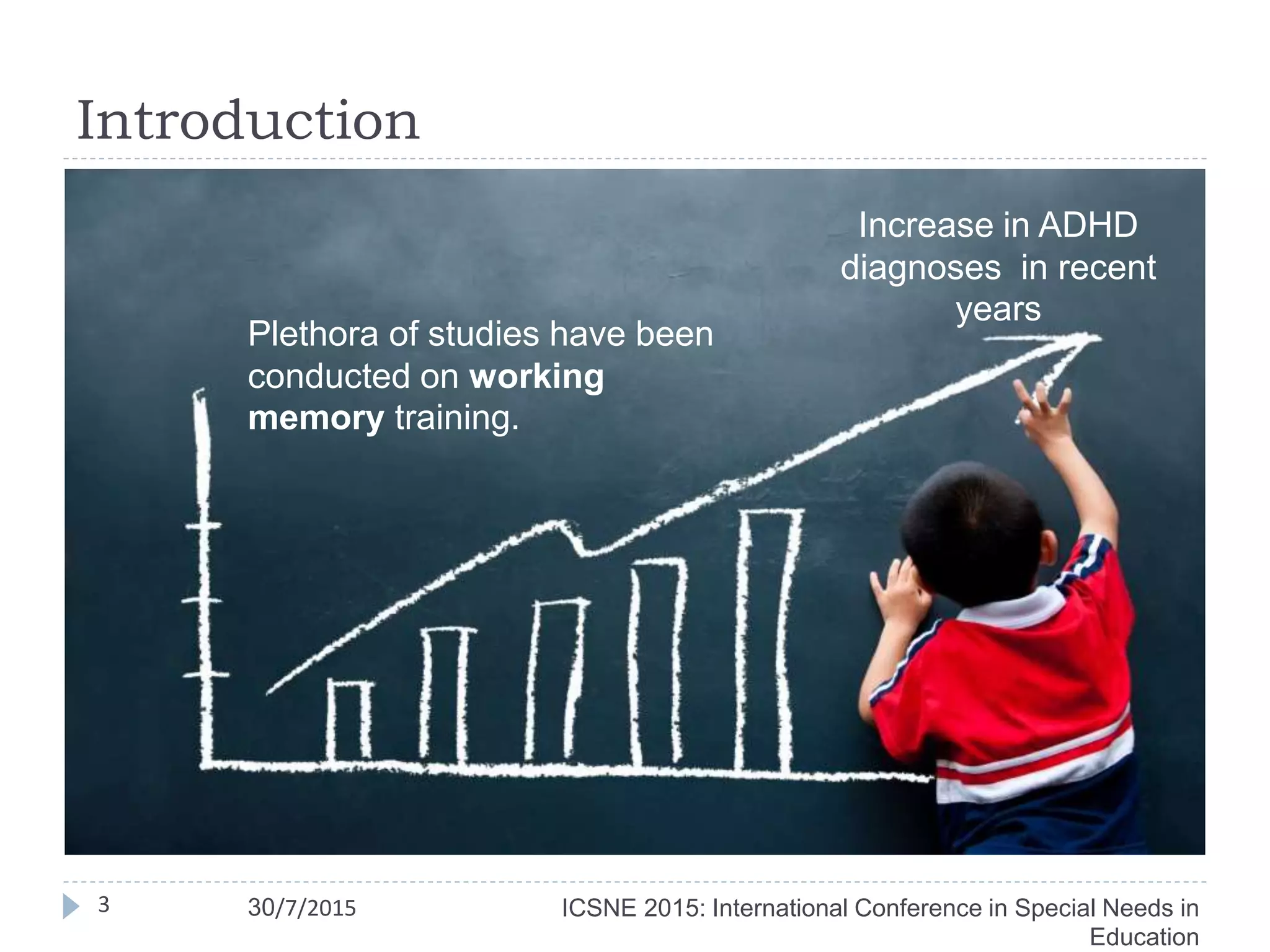 Introduction
ICSNE 2015: International Conference in Special Needs in
Education
3 30/7/2015
Increase in ADHD
diagnoses in recent
years
Plethora of studies have been
conducted on working
memory training.
 