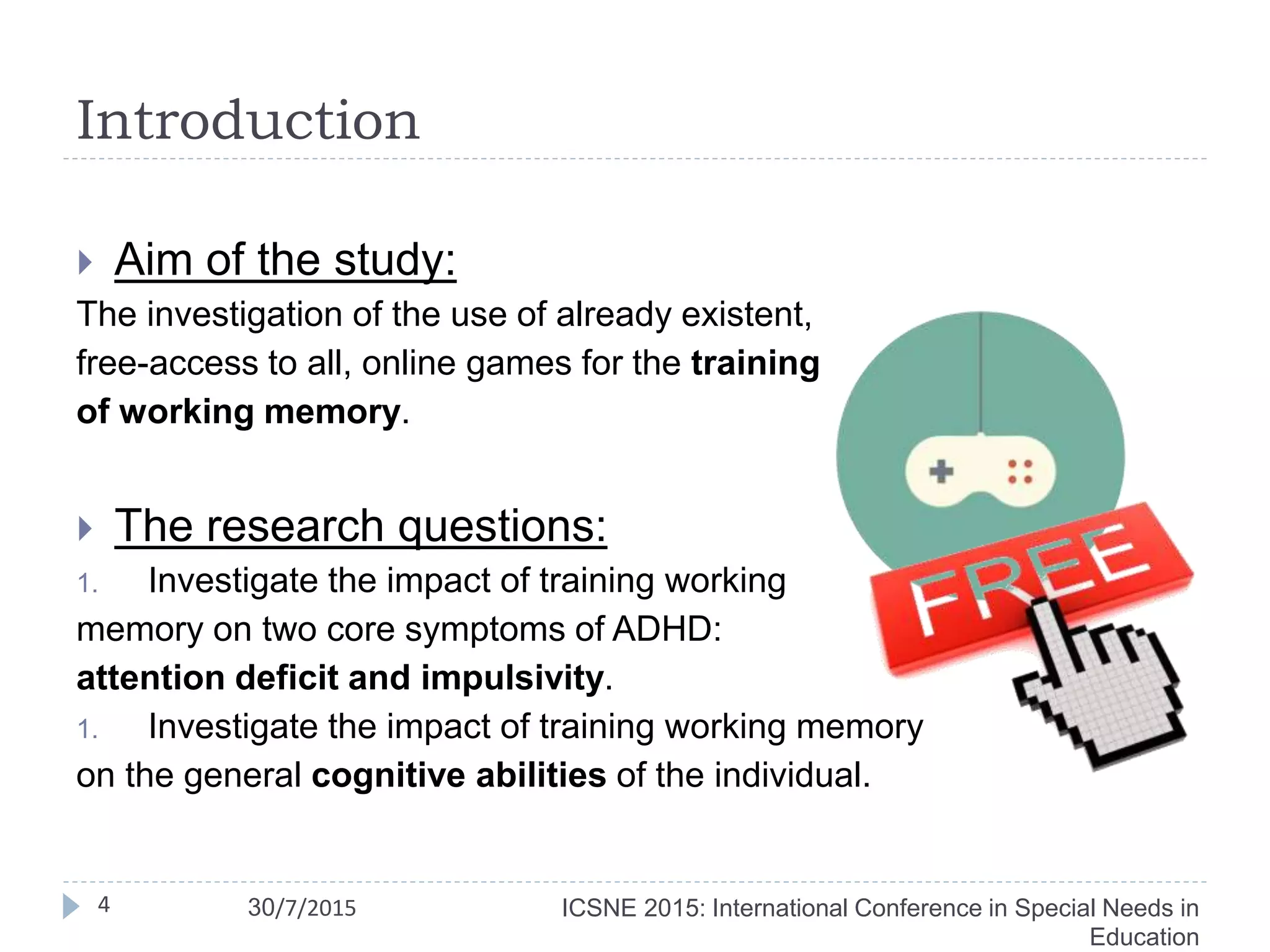 Introduction
 Aim of the study:
The investigation of the use of already existent,
free-access to all, online games for the training
of working memory.
 The research questions:
1. Investigate the impact of training working
memory on two core symptoms of ADHD:
attention deficit and impulsivity.
1. Investigate the impact of training working memory
on the general cognitive abilities of the individual.
ICSNE 2015: International Conference in Special Needs in
Education
4 30/7/2015
 