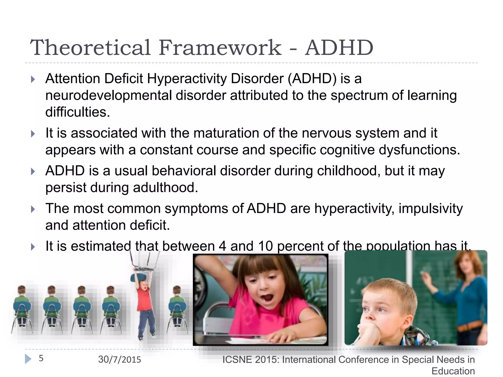 Theoretical Framework - ADHD
 Attention Deficit Hyperactivity Disorder (ADHD) is a
neurodevelopmental disorder attributed to the spectrum of learning
difficulties.
 It is associated with the maturation of the nervous system and it
appears with a constant course and specific cognitive dysfunctions.
 ADHD is a usual behavioral disorder during childhood, but it may
persist during adulthood.
 The most common symptoms of ADHD are hyperactivity, impulsivity
and attention deficit.
 It is estimated that between 4 and 10 percent of the population has it.
ICSNE 2015: International Conference in Special Needs in
Education
5 30/7/2015
 