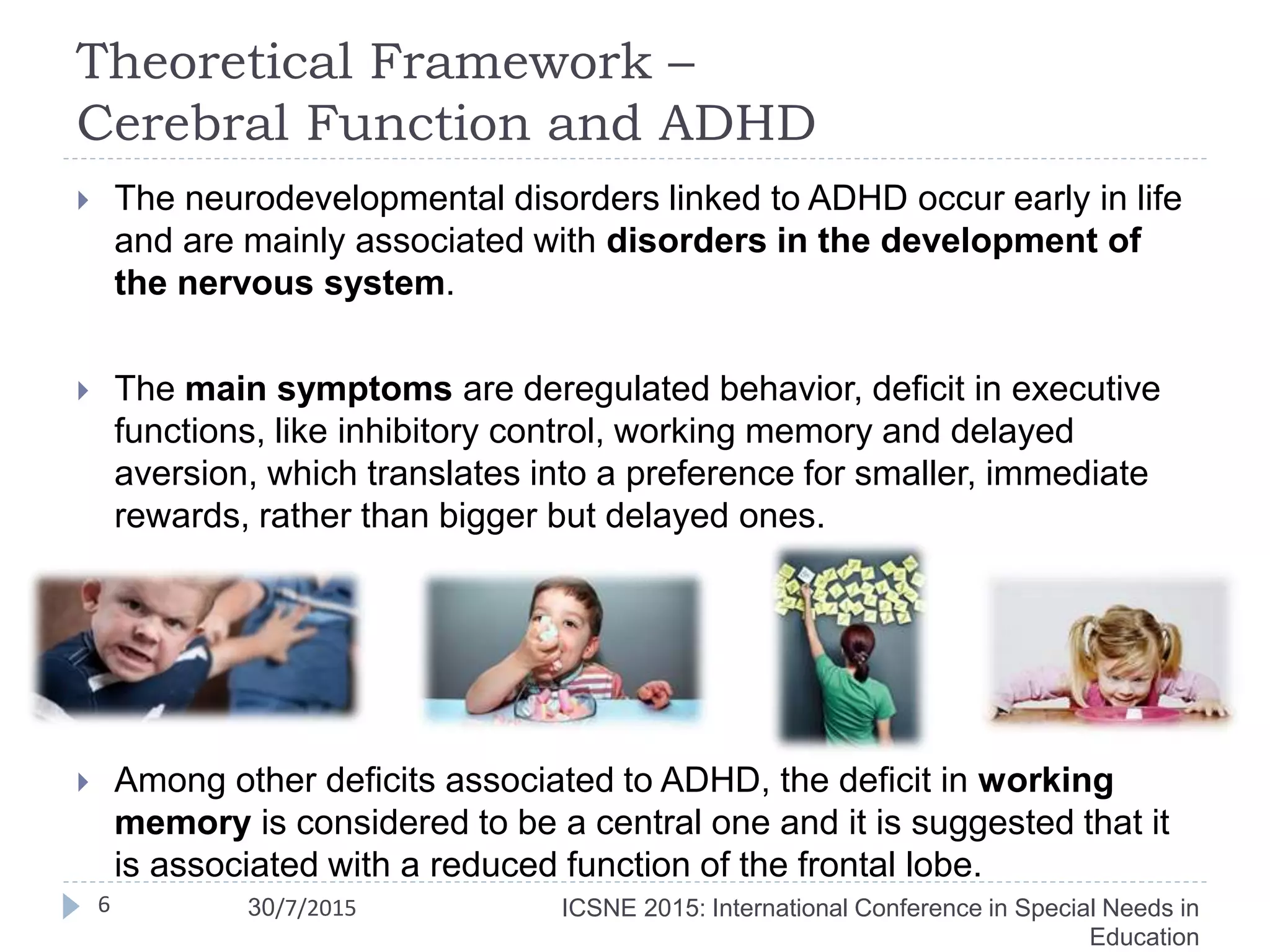 Theoretical Framework –
Cerebral Function and ADHD
 The neurodevelopmental disorders linked to ADHD occur early in life
and are mainly associated with disorders in the development of
the nervous system.
 The main symptoms are deregulated behavior, deficit in executive
functions, like inhibitory control, working memory and delayed
aversion, which translates into a preference for smaller, immediate
rewards, rather than bigger but delayed ones.
 Among other deficits associated to ADHD, the deficit in working
memory is considered to be a central one and it is suggested that it
is associated with a reduced function of the frontal lobe.
ICSNE 2015: International Conference in Special Needs in
Education
6 30/7/2015
 