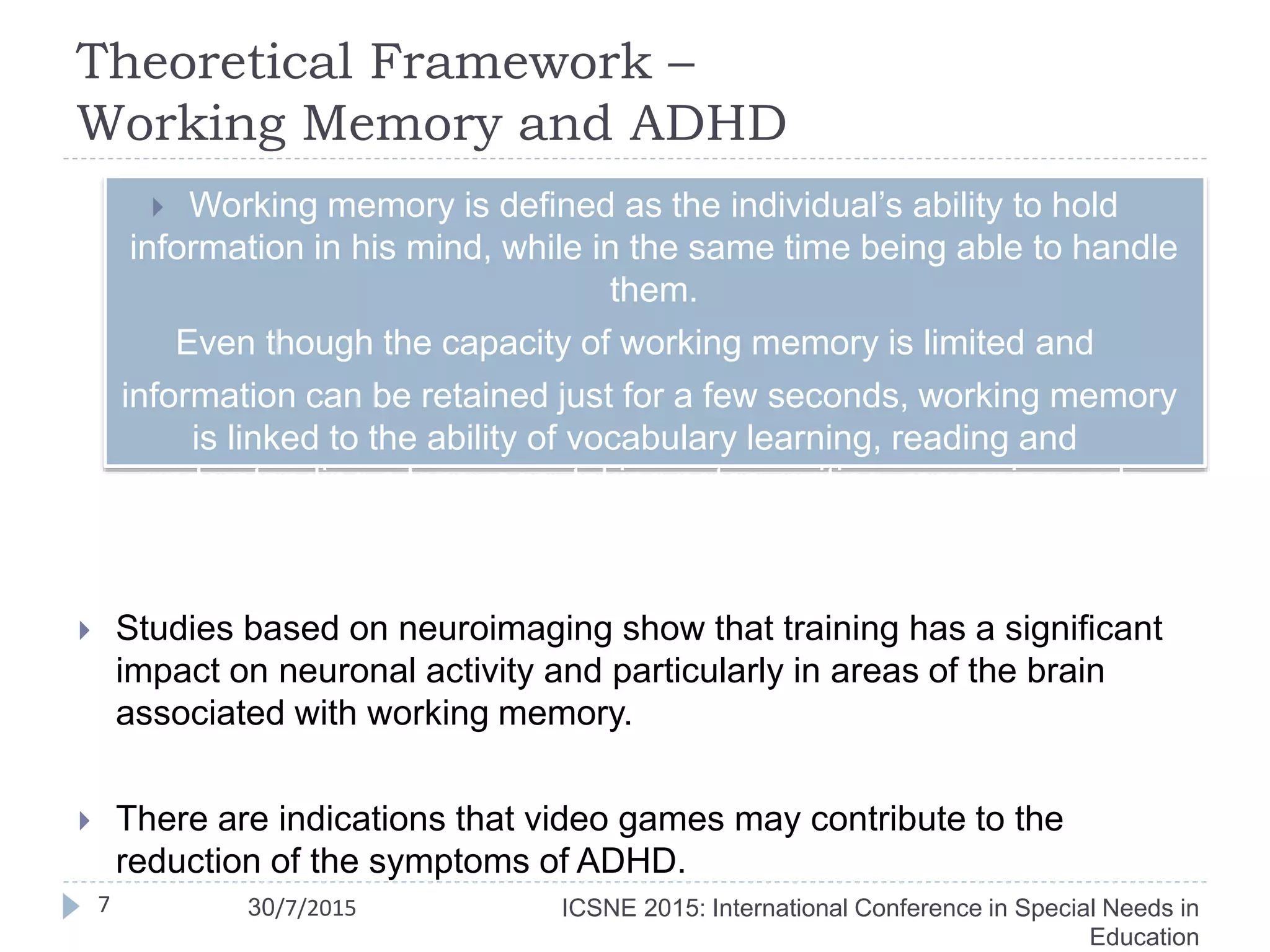 Theoretical Framework –
Working Memory and ADHD
 Working memory is defined as the individual’s ability to hold
information in his mind, while in the same time being able to handle
them.
Even though the capacity of working memory is limited and
information can be retained just for a few seconds, working memory
is linked to the ability of vocabulary learning, reading and
understanding a language, taking notes, writing, reasoning and
complex learning.
 Studies based on neuroimaging show that training has a significant
impact on neuronal activity and particularly in areas of the brain
associated with working memory.
 There are indications that video games may contribute to the
reduction of the symptoms of ADHD.
ICSNE 2015: International Conference in Special Needs in
Education
7 30/7/2015
 