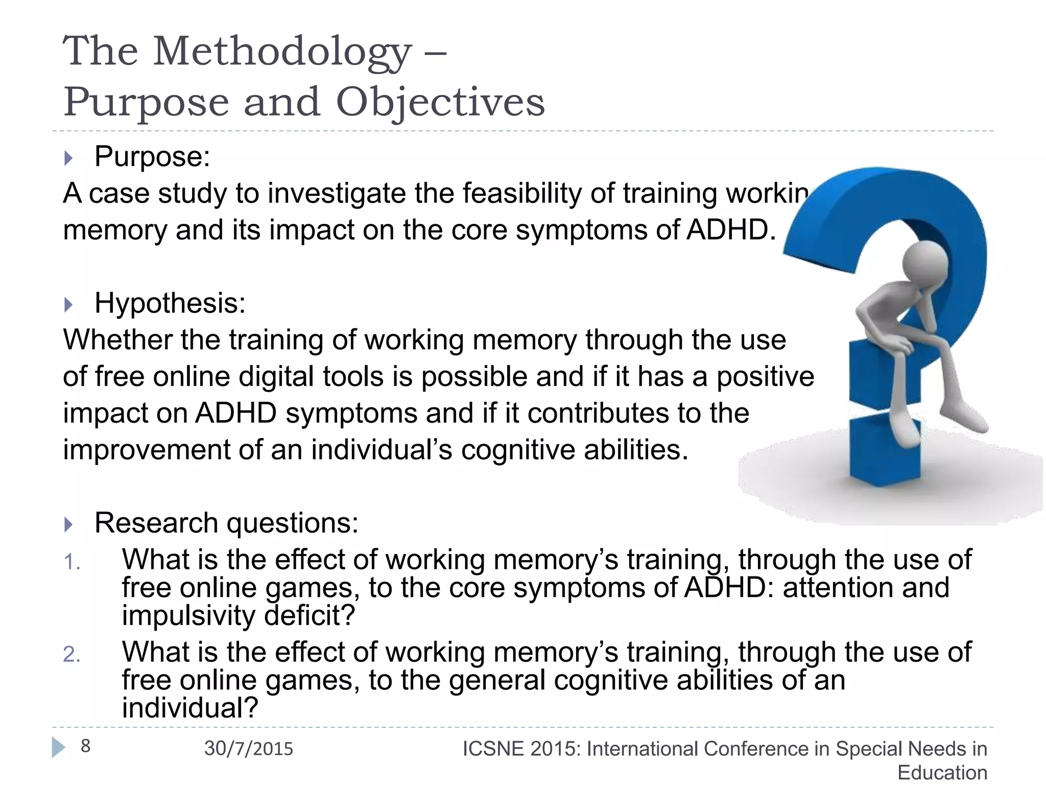 The Methodology –
Purpose and Objectives
8
 Purpose:
A case study to investigate the feasibility of training working
memory and its impact on the core symptoms of ADHD.
 Hypothesis:
Whether the training of working memory through the use
of free online digital tools is possible and if it has a positive
impact on ADHD symptoms and if it contributes to the
improvement of an individual’s cognitive abilities.
 Research questions:
1. What is the effect of working memory’s training, through the use of
free online games, to the core symptoms of ADHD: attention and
impulsivity deficit?
2. What is the effect of working memory’s training, through the use of
free online games, to the general cognitive abilities of an
individual?
ICSNE 2015: International Conference in Special Needs in
Education
30/7/2015
 