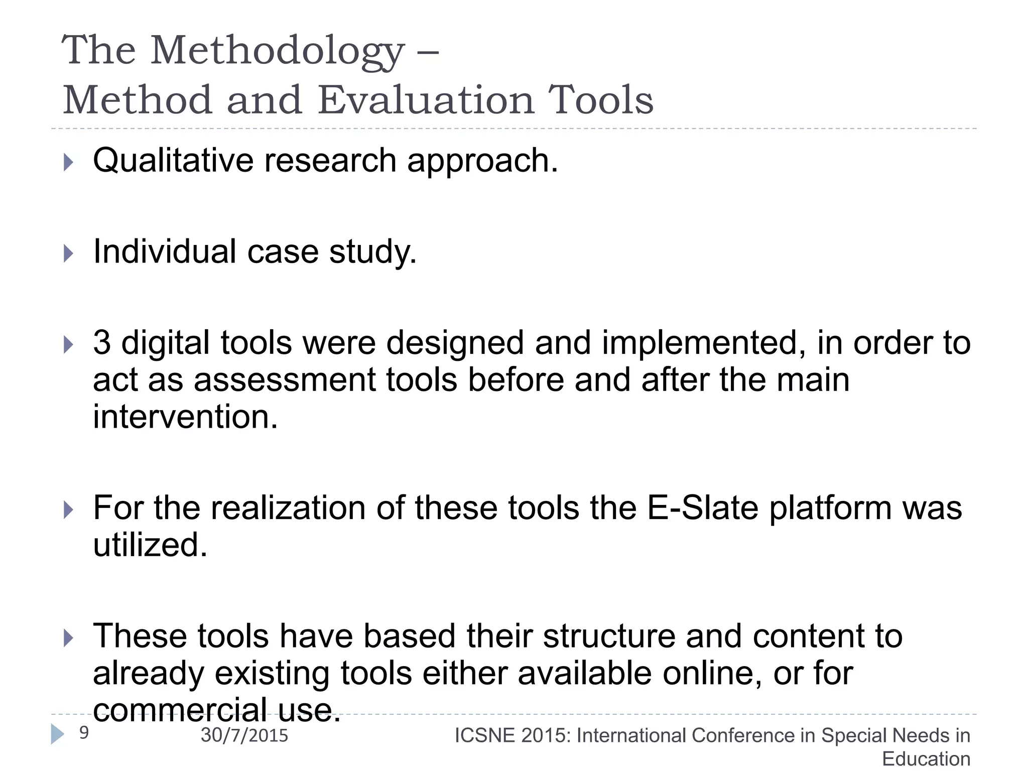 The Methodology –
Method and Evaluation Tools
9
 Qualitative research approach.
 Individual case study.
 3 digital tools were designed and implemented, in order to
act as assessment tools before and after the main
intervention.
 For the realization of these tools the E-Slate platform was
utilized.
 These tools have based their structure and content to
already existing tools either available online, or for
commercial use.
ICSNE 2015: International Conference in Special Needs in
Education
30/7/2015
 