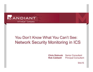 1
You Don’t Know What You Can’t See:
Network Security Monitoring in ICS
Chris Sistrunk Senior Consultant
Rob Caldwell Principal Consultant
S4x15
 