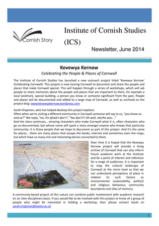 Institute of Cornish Studies
(ICS)
Newsletter, June 2014
Kevewya Kernow
Celebrating the People & Places of Cornwall
The Institute of Cornish Studies has launched a new outreach project titled ‘Kevewya Kernow’
(Celebrating Cornwall). This project is now touring Cornwall to document and share the people and
places that make Cornwall special. This will happen through a series of workshops, which will ask
people to share memories about the people and places that are important to them, for example a
local landmark, special building, a person you know or someone significant from the past. People
and places will be documented and added to a large map of Cornwall, as well as archived on the
project blog: www.kevewyakernow.wordpress.com
Sarah Chapman, who has helped develop this project explains:
Often when we’re visiting a different community in Cornwall someone will say to us, “you know so-Often when we’re visiting a different community in Cornwall someone will say to us, “you know so-
and-so?” We reply, “no, I’m afraid I don’t”, ”You don’t?! Oh well, she/he was….”
And the story continues… amazing characters who make Cornwall what it is, often characters who
go un-documented, but whose name will spark a story amongst anyone who knows that particular
community. It is those people that we hope to document as part of this project. And it’s the same
for places… there are many places that escape the books, internet and sometimes even the maps,
but which have so many rich and interesting stories connected to them.
1
Over time it is hoped that the Kevewya
Kernow project will provide a living
archive of Cornwall that can also inform
future academic work at the Institute
and be a point of interest and reference
for a range of audiences. It is important
to map the cultural landscape of
Cornwall at the micro level so that we
can understand perceptions of place in
relation to such factors as
environmental sustainability, political
and religious behaviour, community
boundaries and sites of memory.
A community-based project of this nature can combine public involvement with academic research
on an inter-disciplinary basis. If you would like to be involved with this project or know of a group of
people who might be interested in holding a workshop, then please contact Sarah on
sarah.chapman@exeter.ac.uk
 