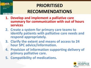 PRIORITISED
RECOMMENDATIONS
1. Develop and implement a palliative care
summary for communication with out of hours
services
2. Create a system for primary care teams to
identify patients with palliative care needs and
respond appropriately.
3. Clarify the extent and means of access to 24
hour SPC advice/information.
4. Provision of information supporting delivery of
primary palliative care.
5. Compatibility of medications.
 