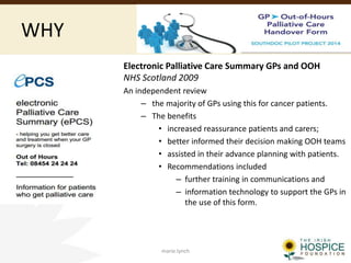 WHY
Electronic Palliative Care Summary GPs and OOH
NHS Scotland 2009
An independent review
– the majority of GPs using this for cancer patients.
– The benefits
• increased reassurance patients and carers;
• better informed their decision making OOH teams
• assisted in their advance planning with patients.
• Recommendations included
– further training in communications and
– information technology to support the GPs in
the use of this form.
marie.lynch
 
