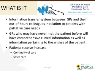 WHAT IS IT
• Information transfer system between GPs and their
out-of-hours colleagues in relation to patients with
palliative care needs
• GPs who may have never met the patient before will
have comprehensive clinical information as well as
information pertaining to the wishes of the patient
• Patients receive increase
– Continuity of care
– Safer care
marie.lynch
 