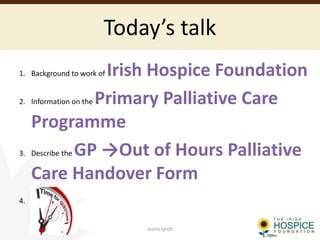 Today’s talk
1. Background to work of Irish Hospice Foundation
2. Information on the Primary Palliative Care
Programme
3. Describe the GP →Out of Hours Palliative
Care Handover Form
4.
marie.lynch
 