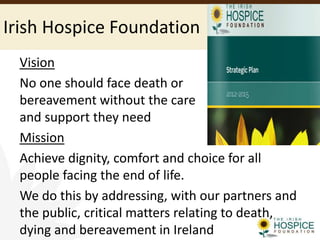 Irish Hospice Foundation
Vision
No one should face death or
bereavement without the care
and support they need
Mission
Achieve dignity, comfort and choice for all
people facing the end of life.
We do this by addressing, with our partners and
the public, critical matters relating to death,
dying and bereavement in Ireland
 