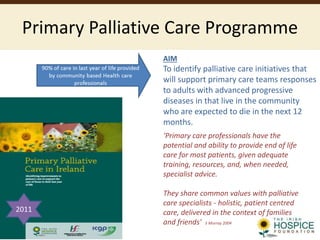 Primary Palliative Care Programme
AIM
To identify palliative care initiatives that
will support primary care teams responses
to adults with advanced progressive
diseases in that live in the community
who are expected to die in the next 12
months.
‘Primary care professionals have the
potential and ability to provide end of life
care for most patients, given adequate
training, resources, and, when needed,
specialist advice.
They share common values with palliative
care specialists - holistic, patient centred
care, delivered in the context of families
and friends’ S Murray 2004
2011
 