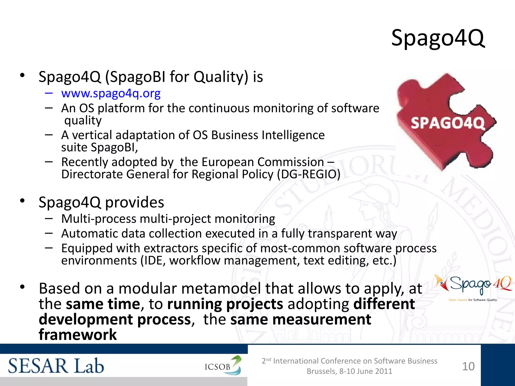 Spago4Q
• Spago4Q (SpagoBI for Quality) is
   – www.spago4q.org
   – An OS platform for the continuous monitoring of software
      quality
   – A vertical adaptation of OS Business Intelligence
     suite SpagoBI,
   – Recently adopted by  the European Commission –
     Directorate General for Regional Policy (DG-REGIO)

• Spago4Q provides
   – Multi-process multi-project monitoring
   – Automatic data collection executed in a fully transparent way
   – Equipped with extractors specific of most-common software process
     environments (IDE, workflow management, text editing, etc.)

• Based on a modular metamodel that allows to apply, at
  the same time, to running projects adopting different
  development process, the same measurement
  framework
                                        2nd International Conference on Software Business
                                                      Brussels, 8-10 June 2011              10
 