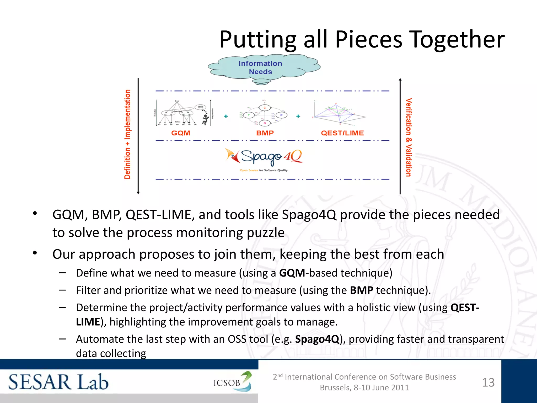Putting all Pieces Together




•   GQM, BMP, QEST-LIME, and tools like Spago4Q provide the pieces needed
    to solve the process monitoring puzzle
•   Our approach proposes to join them, keeping the best from each
     – Define what we need to measure (using a GQM-based technique)
     – Filter and prioritize what we need to measure (using the BMP technique).
     – Determine the project/activity performance values with a holistic view (using QEST-
       LIME), highlighting the improvement goals to manage.
     – Automate the last step with an OSS tool (e.g. Spago4Q), providing faster and transparent
       data collecting
                                                2nd International Conference on Software Business
                                                              Brussels, 8-10 June 2011              13
 