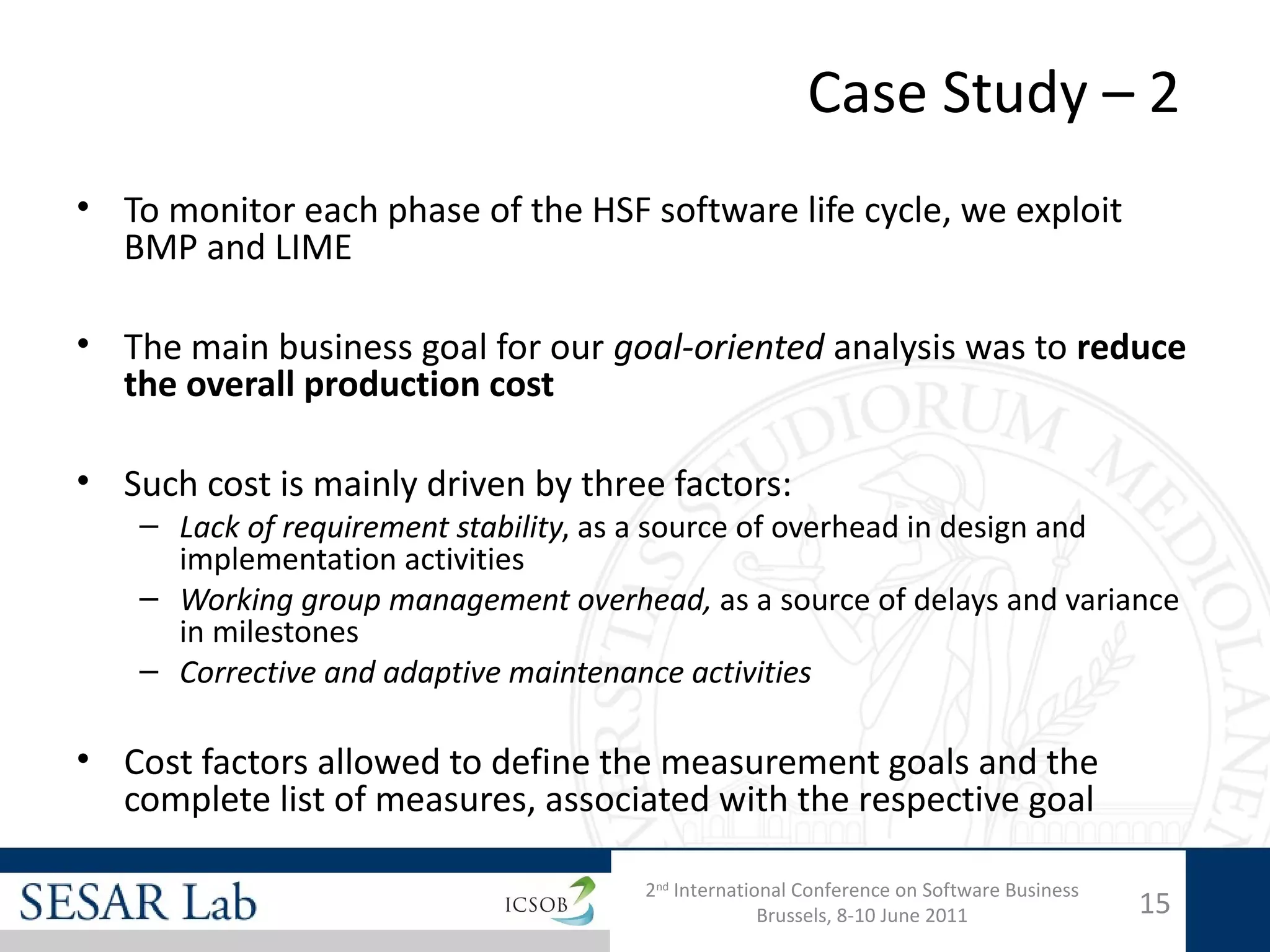 Case Study – 2
• To monitor each phase of the HSF software life cycle, we exploit
  BMP and LIME

• The main business goal for our goal-oriented analysis was to reduce
  the overall production cost

• Such cost is mainly driven by three factors:
    – Lack of requirement stability, as a source of overhead in design and
      implementation activities
    – Working group management overhead, as a source of delays and variance
      in milestones
    – Corrective and adaptive maintenance activities

• Cost factors allowed to define the measurement goals and the
  complete list of measures, associated with the respective goal

                                      2nd International Conference on Software Business
                                                    Brussels, 8-10 June 2011              15
 