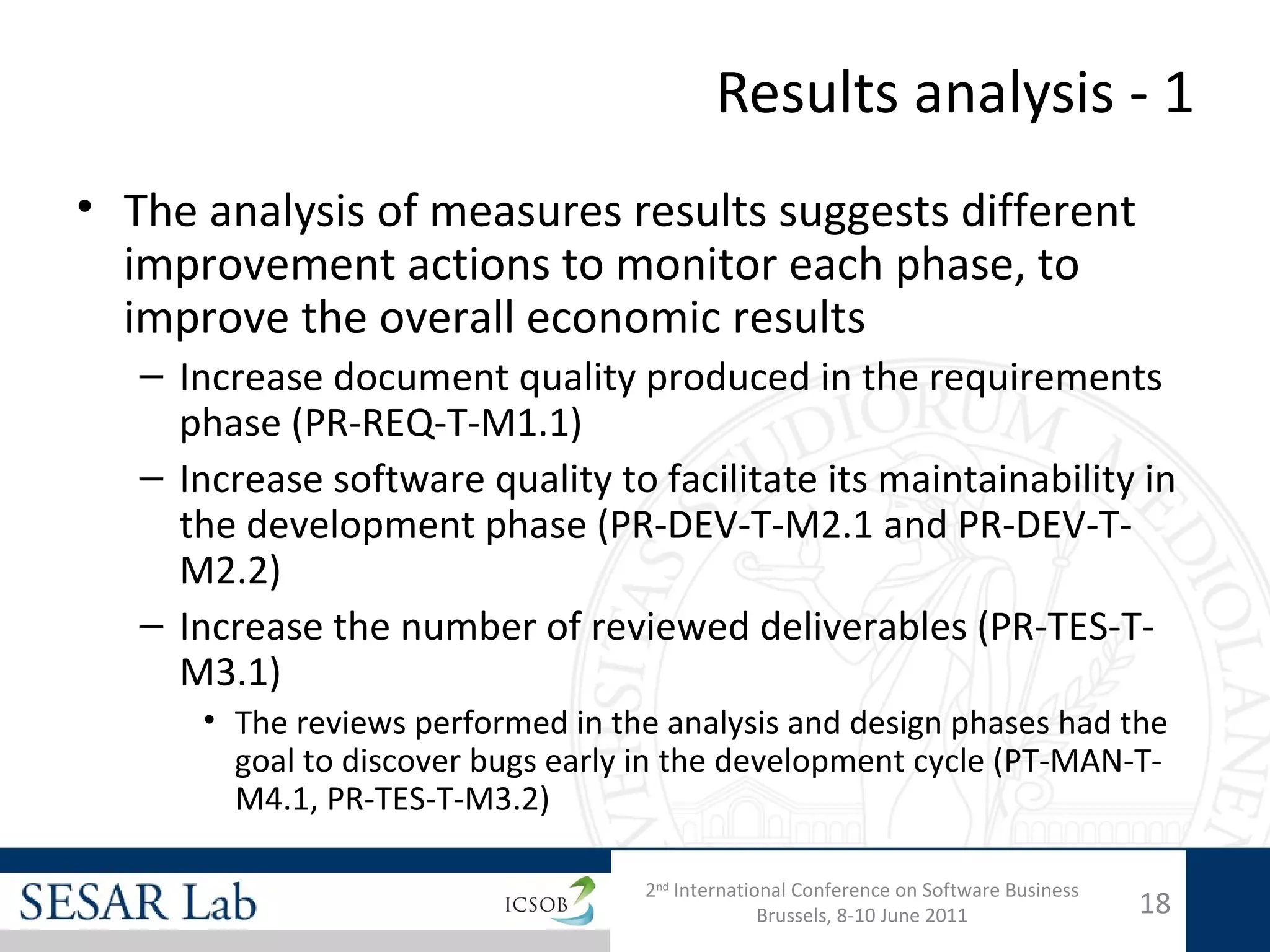 Results analysis - 1
• The analysis of measures results suggests different
  improvement actions to monitor each phase, to
  improve the overall economic results
   – Increase document quality produced in the requirements
     phase (PR-REQ-T-M1.1)
   – Increase software quality to facilitate its maintainability in
     the development phase (PR-DEV-T-M2.1 and PR-DEV-T-
     M2.2)
   – Increase the number of reviewed deliverables (PR-TES-T-
     M3.1)
      • The reviews performed in the analysis and design phases had the
        goal to discover bugs early in the development cycle (PT-MAN-T-
        M4.1, PR-TES-T-M3.2)

                                   2nd International Conference on Software Business
                                                 Brussels, 8-10 June 2011              18
 